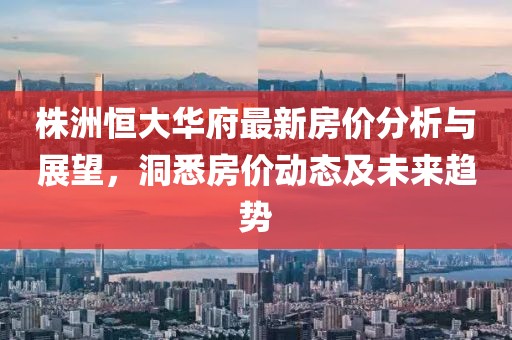 株洲恒大华府最新房价分析与展望，洞悉房价动态及未来趋势