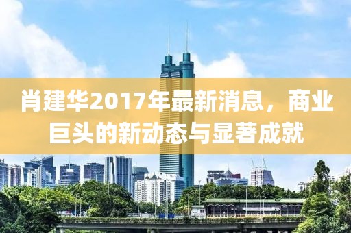 肖建华2017年最新消息，商业巨头的新动态与显著成就
