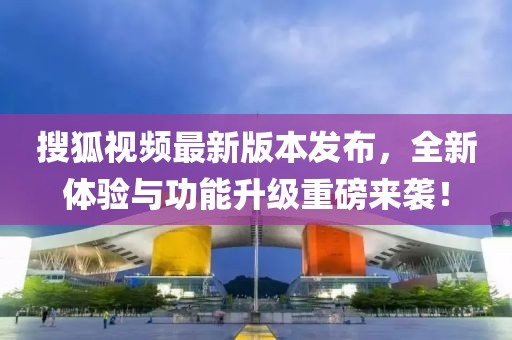 搜狐视频最新版本发布，全新体验与功能升级重磅来袭！
