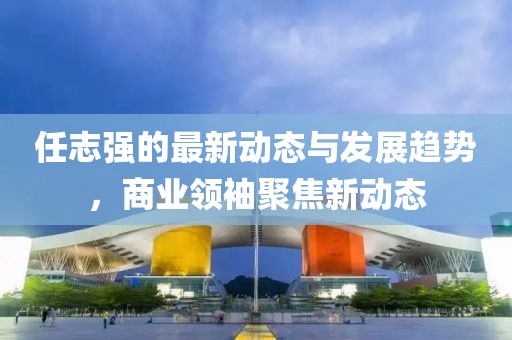 任志强的最新动态与发展趋势，商业领袖聚焦新动态