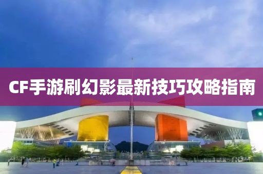 CF手游刷幻影最新技巧攻略指南