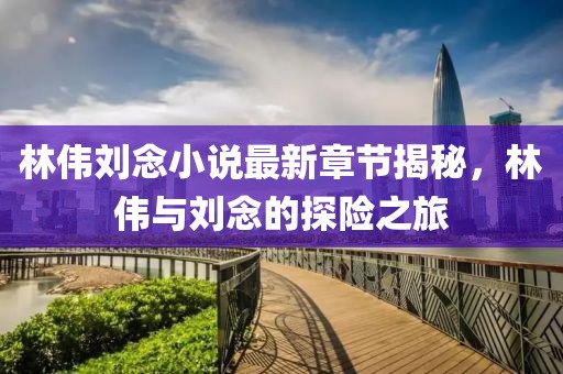 林伟刘念小说最新章节揭秘，林伟与刘念的探险之旅