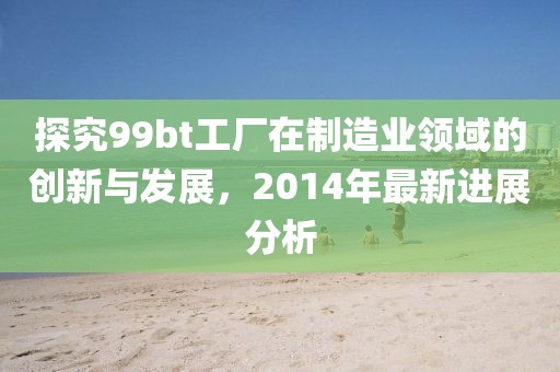 探究99bt工厂在制造业领域的创新与发展，2014年最新进展分析