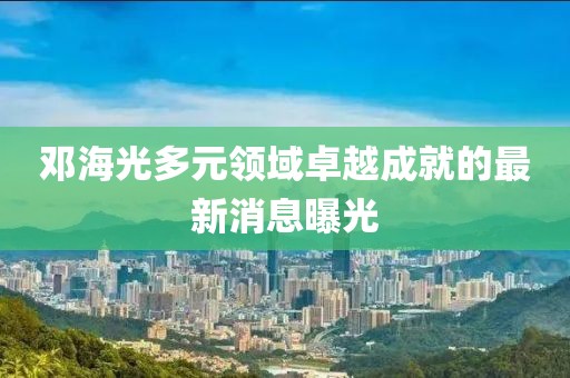 邓海光多元领域卓越成就的最新消息曝光