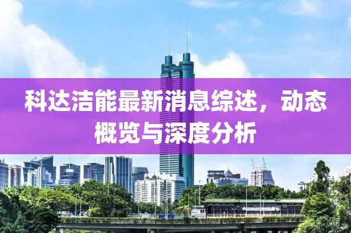科达洁能最新消息综述，动态概览与深度分析
