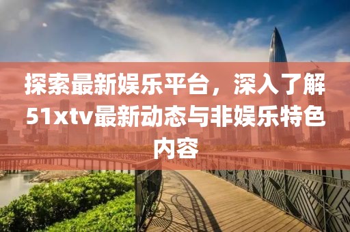 探索最新娱乐平台，深入了解51xtv最新动态与非娱乐特色内容