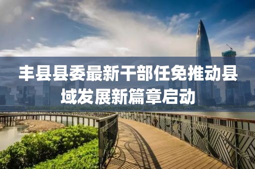 丰县县委最新干部任免推动县域发展新篇章启动
