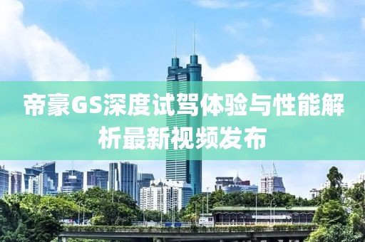 帝豪GS深度试驾体验与性能解析最新视频发布