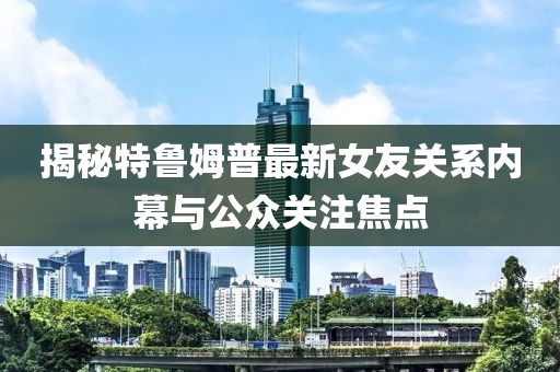 揭秘特鲁姆普最新女友关系内幕与公众关注焦点