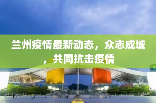 兰州疫情最新动态，众志成城，共同抗击疫情