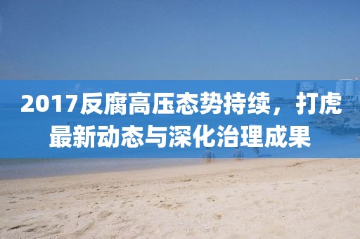 2017反腐高压态势持续，打虎最新动态与深化治理成果