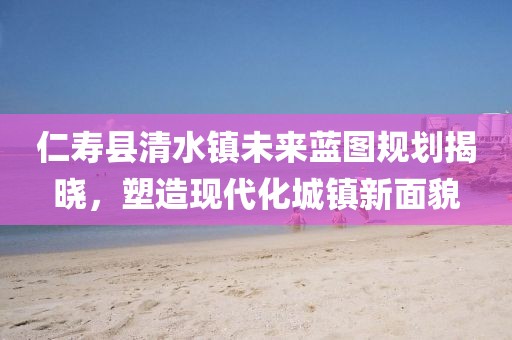 仁寿县清水镇未来蓝图规划揭晓，塑造现代化城镇新面貌