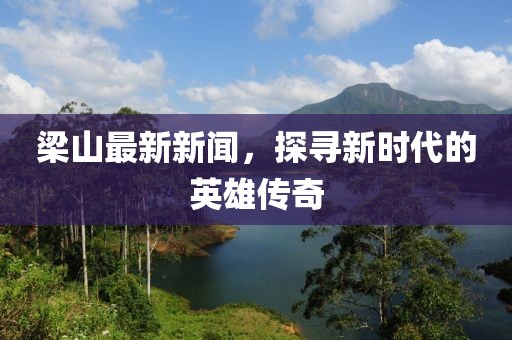 梁山最新新闻，探寻新时代的英雄传奇