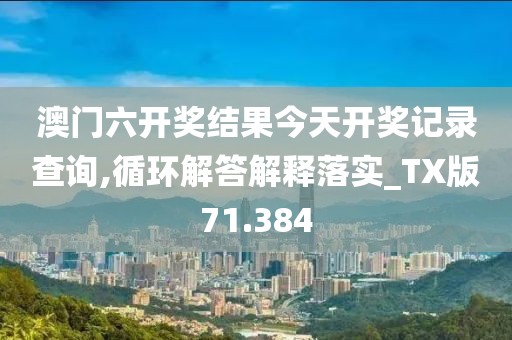 澳门六开奖结果今天开奖记录查询,循环解答解释落实_TX版71.384