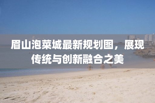 眉山泡菜城最新规划图，展现传统与创新融合之美