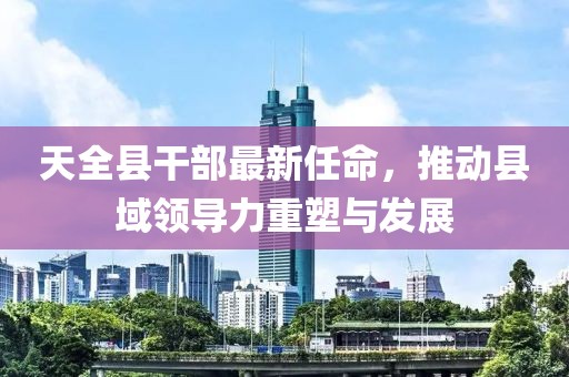 天全县干部最新任命，推动县域领导力重塑与发展