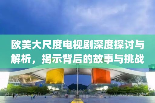 欧美大尺度电视剧深度探讨与解析，揭示背后的故事与挑战