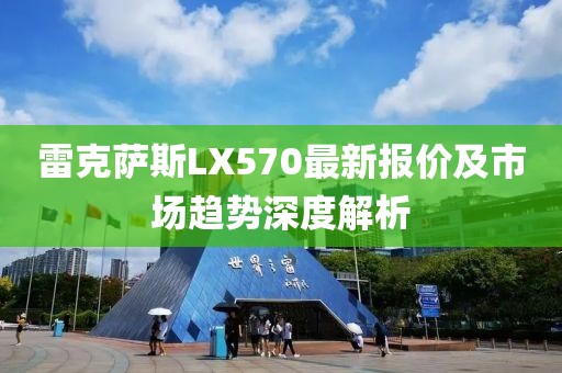 雷克萨斯LX570最新报价及市场趋势深度解析