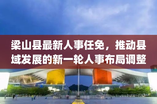 梁山县最新人事任免，推动县域发展的新一轮人事布局调整