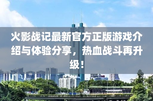 火影战记最新官方正版游戏介绍与体验分享，热血战斗再升级！