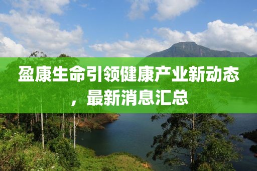 盈康生命引领健康产业新动态，最新消息汇总