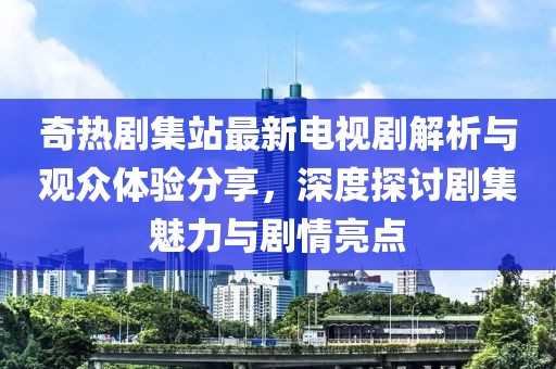 奇热剧集站最新电视剧解析与观众体验分享，深度探讨剧集魅力与剧情亮点