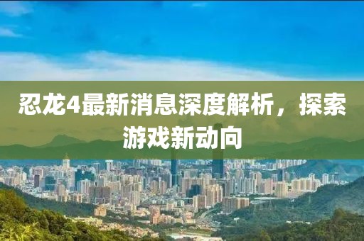 忍龙4最新消息深度解析，探索游戏新动向