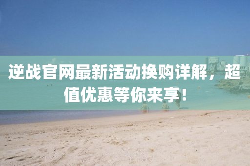 逆战官网最新活动换购详解，超值优惠等你来享！