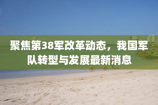 聚焦第38军改革动态，我国军队转型与发展最新消息