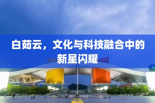 白茹云，文化与科技融合中的新星闪耀