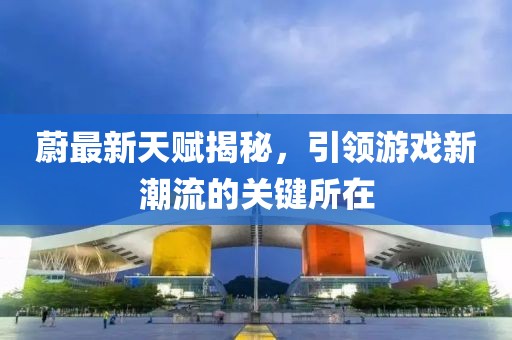 蔚最新天赋揭秘，引领游戏新潮流的关键所在