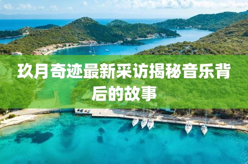 玖月奇迹最新采访揭秘音乐背后的故事