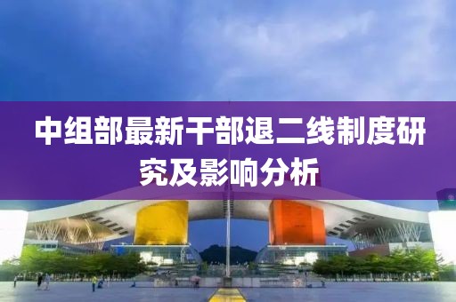 中组部最新干部退二线制度研究及影响分析