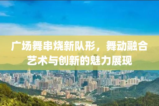 广场舞串烧新队形，舞动融合艺术与创新的魅力展现