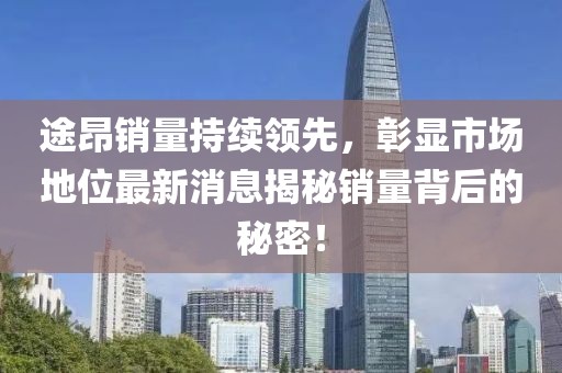 途昂销量持续领先，彰显市场地位最新消息揭秘销量背后的秘密！