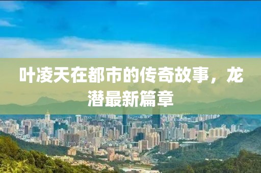 叶凌天在都市的传奇故事，龙潜最新篇章