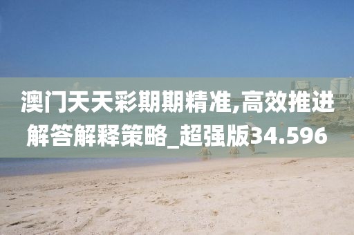 澳门天天彩期期精准,高效推进解答解释策略_超强版34.596