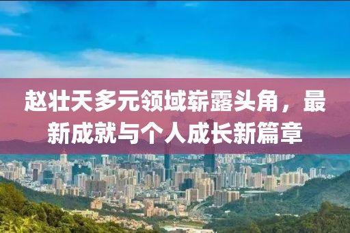 赵壮天多元领域崭露头角，最新成就与个人成长新篇章