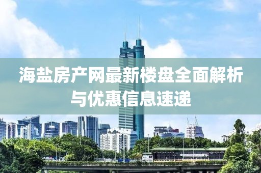 海盐房产网最新楼盘全面解析与优惠信息速递