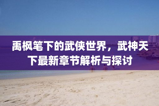 禹枫笔下的武侠世界，武神天下最新章节解析与探讨