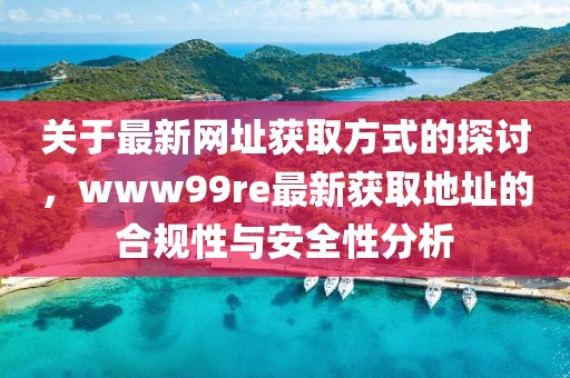 关于最新网址获取方式的探讨，www99re最新获取地址的合规性与安全性分析