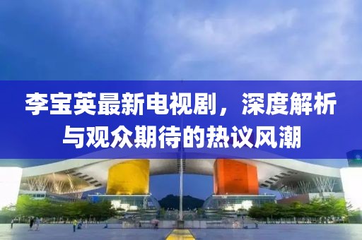 李宝英最新电视剧，深度解析与观众期待的热议风潮