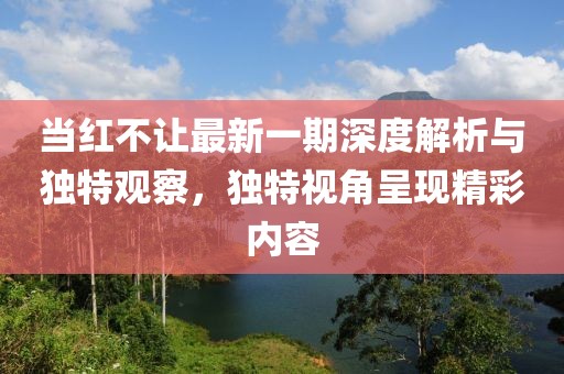 当红不让最新一期深度解析与独特观察，独特视角呈现精彩内容