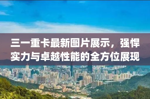 三一重卡最新图片展示，强悍实力与卓越性能的全方位展现