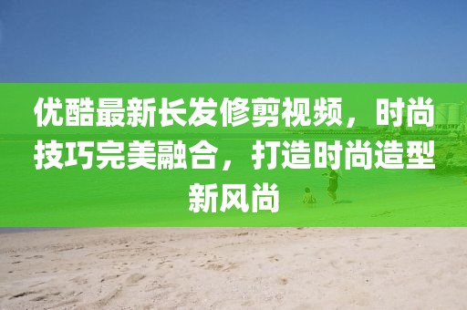 优酷最新长发修剪视频，时尚技巧完美融合，打造时尚造型新风尚