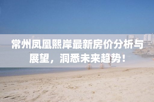 常州凤凰熙岸最新房价分析与展望，洞悉未来趋势！