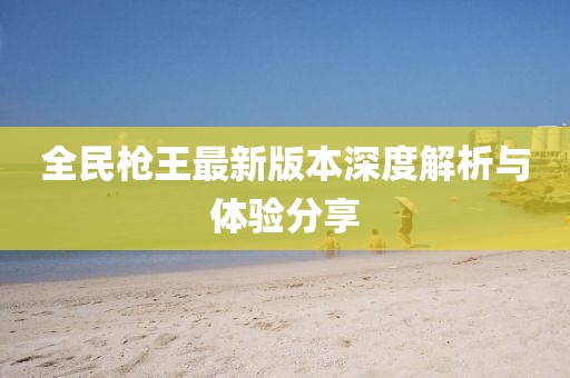 全民枪王最新版本深度解析与体验分享