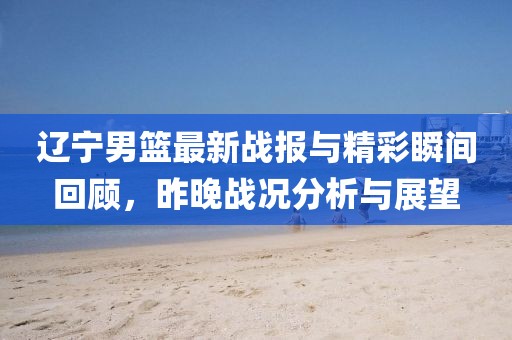 辽宁男篮最新战报与精彩瞬间回顾，昨晚战况分析与展望