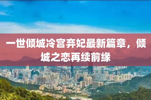 一世倾城冷宫弃妃最新篇章，倾城之恋再续前缘