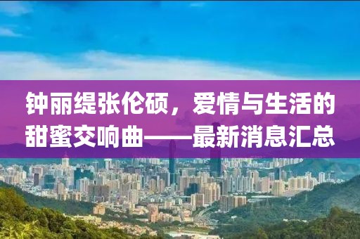 钟丽缇张伦硕，爱情与生活的甜蜜交响曲——最新消息汇总
